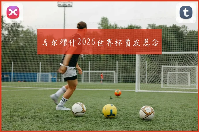 马尔穆什2026世界杯首发悬念