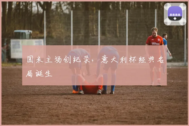 国米主场创纪录，意大利杯经典名局诞生