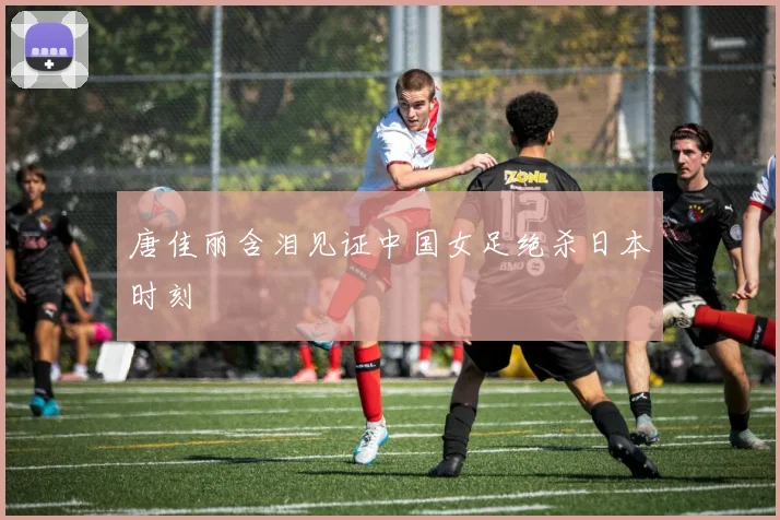 唐佳丽含泪见证中国女足绝杀日本时刻