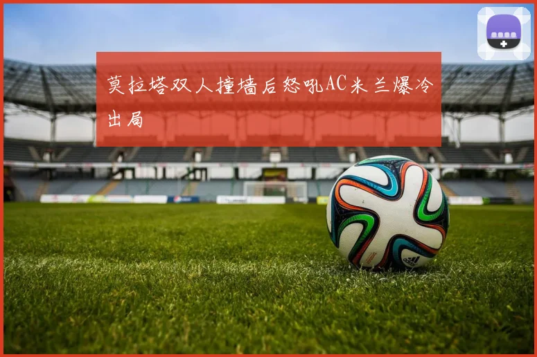 莫拉塔双人撞墙后怒吼AC米兰爆冷出局