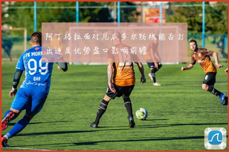 阿丁格拉面对厄瓜多尔防线能否打出速度优势盘口影响前瞻