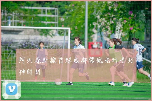 阿利森新援首球成都蓉城老对手封神时刻