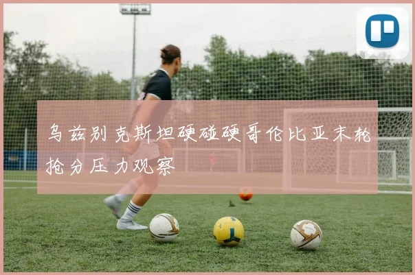 乌兹别克斯坦硬碰硬哥伦比亚末轮抢分压力观察