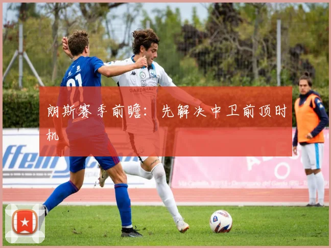 朗斯赛季前瞻：先解决中卫前顶时机