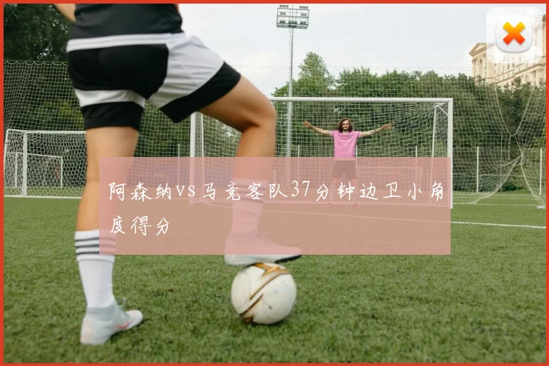 阿森纳vs马竞客队37分钟边卫小角度得分