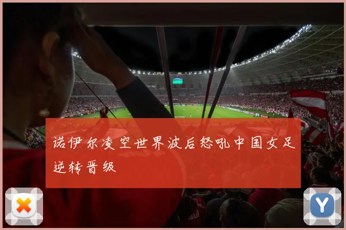 诺伊尔凌空世界波后怒吼中国女足逆转晋级