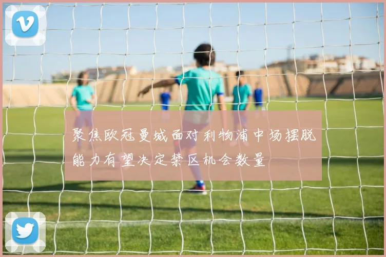 聚焦欧冠曼城面对利物浦中场摆脱能力有望决定禁区机会数量