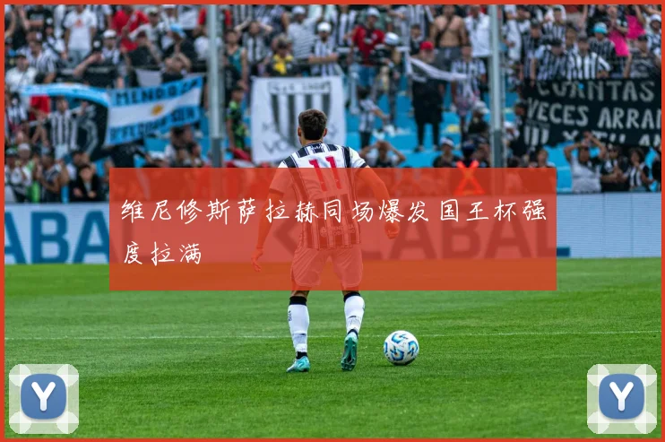 维尼修斯萨拉赫同场爆发国王杯强度拉满