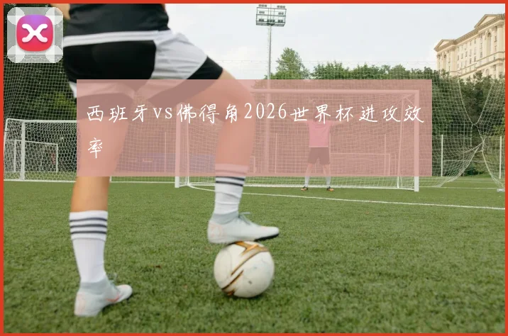 西班牙vs佛得角2026世界杯进攻效率