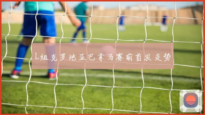 L组克罗地亚巴拿马赛前首发走势