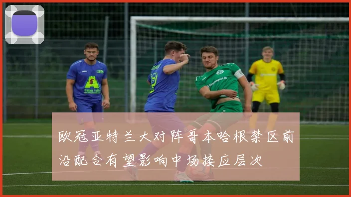 欧冠亚特兰大对阵哥本哈根禁区前沿配合有望影响中场接应层次