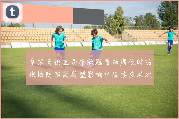 皇家马德里争夺欧冠晋级席位时防线协防距离有望影响中场接应层次