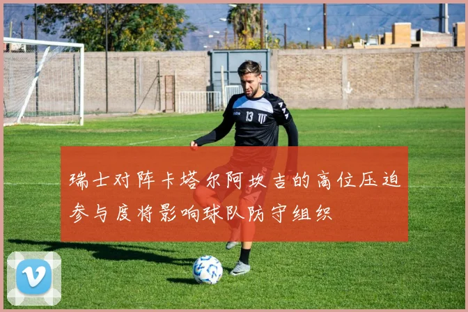 瑞士对阵卡塔尔阿坎吉的高位压迫参与度将影响球队防守组织
