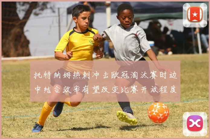 托特纳姆热刺冲击欧冠淘汰赛时边中结合效率有望改变比赛开放程度