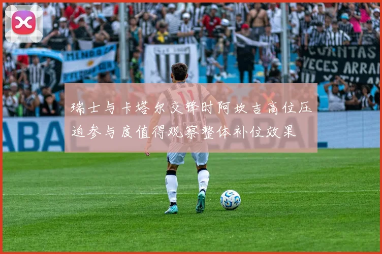 瑞士与卡塔尔交锋时阿坎吉高位压迫参与度值得观察整体补位效果