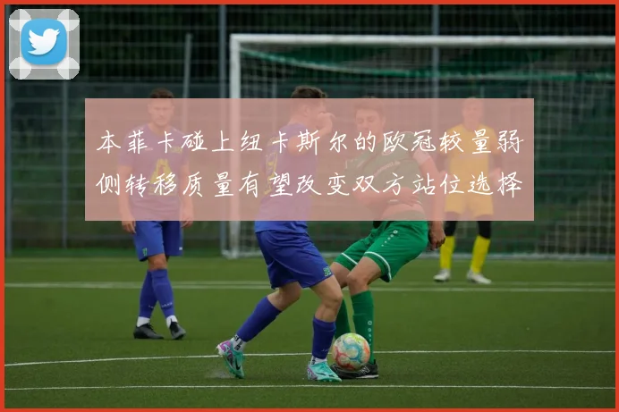 本菲卡碰上纽卡斯尔的欧冠较量弱侧转移质量有望改变双方站位选择