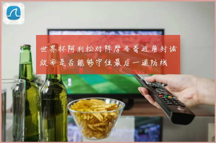 世界杯阿利松对阵摩洛哥近角封堵效率是否能够守住最后一道防线