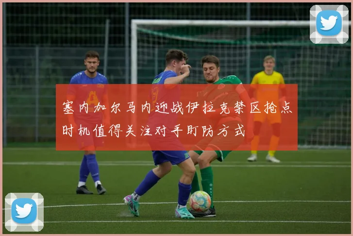 塞内加尔马内迎战伊拉克禁区抢点时机值得关注对手盯防方式