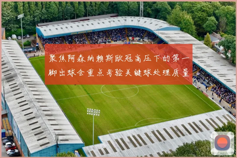 聚焦阿森纳赖斯欧冠高压下的第一脚出球会重点考验关键球处理质量