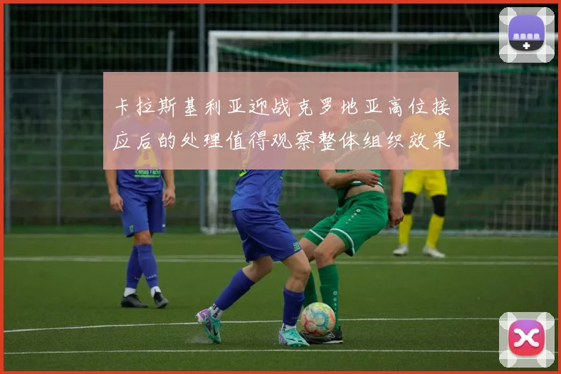 卡拉斯基利亚迎战克罗地亚高位接应后的处理值得观察整体组织效果