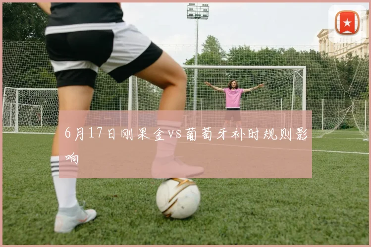 6月17日刚果金vs葡萄牙补时规则影响