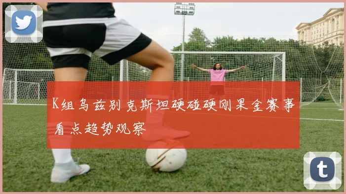 K组乌兹别克斯坦硬碰硬刚果金赛事看点趋势观察