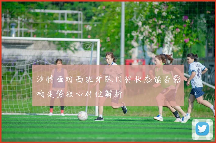 沙特面对西班牙队门将状态能否影响走势核心对位解析
