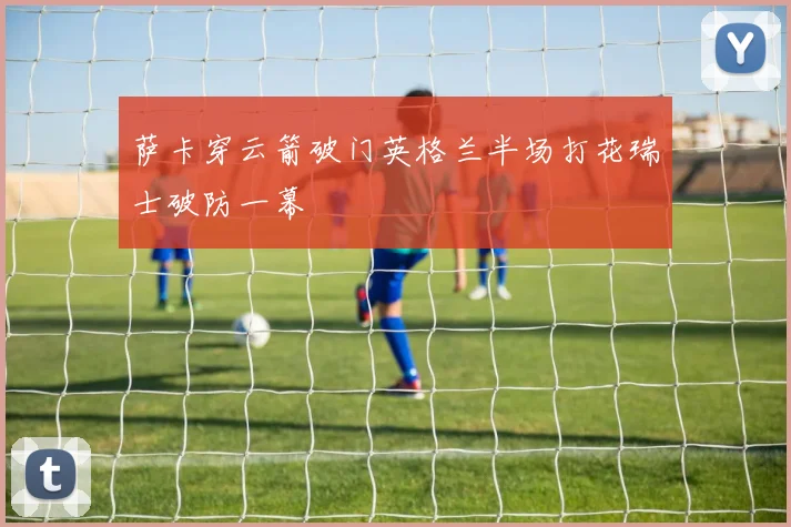 萨卡穿云箭破门英格兰半场打花瑞士破防一幕