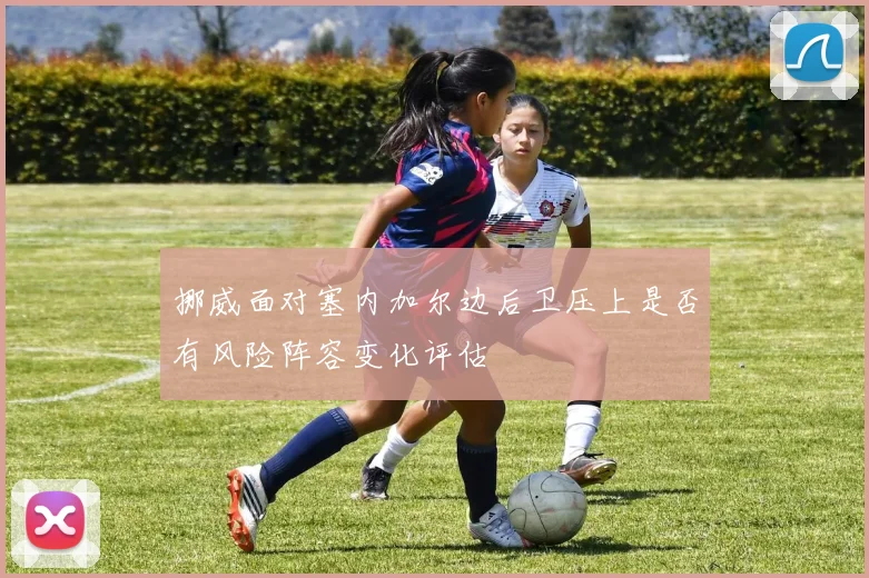 挪威面对塞内加尔边后卫压上是否有风险阵容变化评估