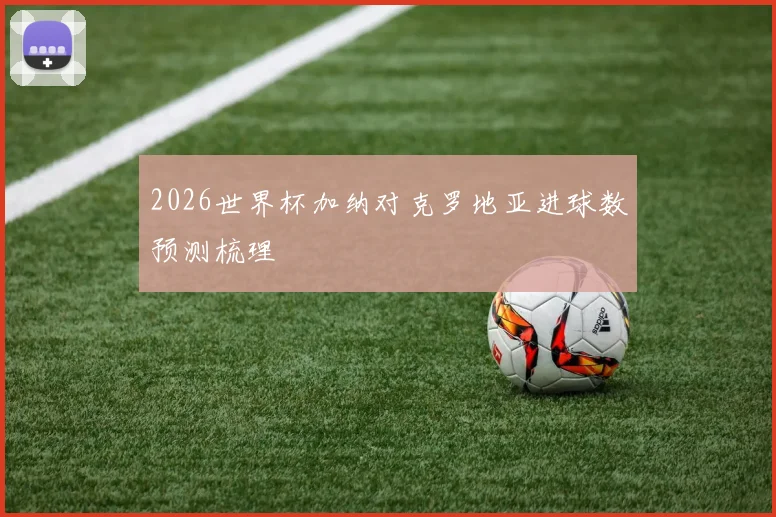 2026世界杯加纳对克罗地亚进球数预测梳理