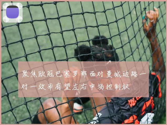 聚焦欧冠巴塞罗那面对曼城边路一对一效率有望左右中场控制权
