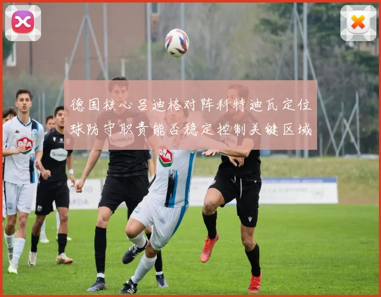 德国核心吕迪格对阵科特迪瓦定位球防守职责能否稳定控制关键区域