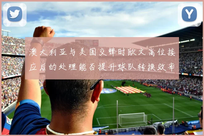 澳大利亚与美国交锋时欧文高位接应后的处理能否提升球队转换效率