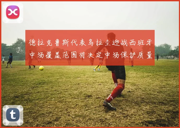 德拉克鲁斯代表乌拉圭迎战西班牙中场覆盖范围将决定中场保护质量