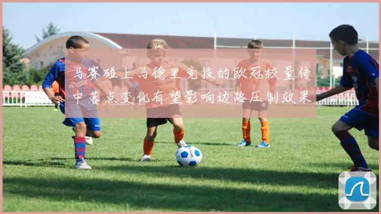 马赛碰上马德里竞技的欧冠较量传中落点变化有望影响边路压制效果