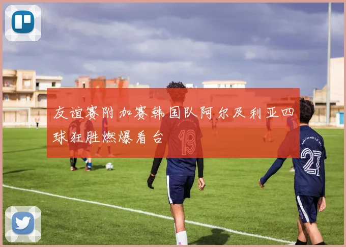 友谊赛附加赛韩国队阿尔及利亚四球狂胜燃爆看台