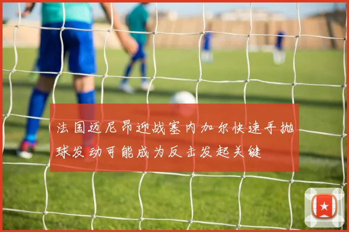 法国迈尼昂迎战塞内加尔快速手抛球发动可能成为反击发起关键
