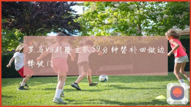 罗马vs科隆主队59分钟替补回做边锋破门