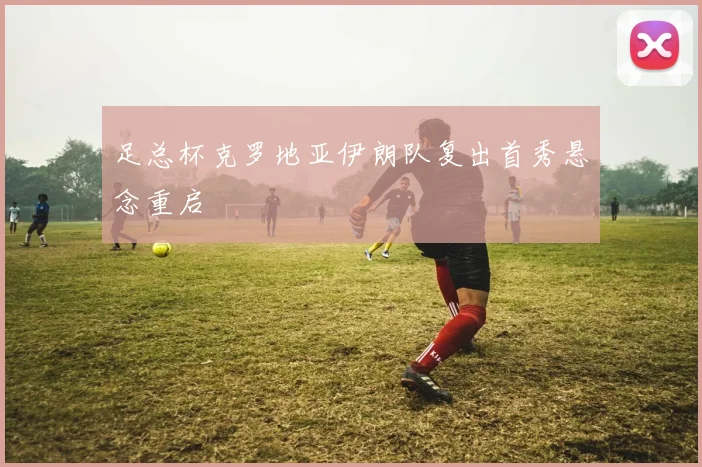 足总杯克罗地亚伊朗队复出首秀悬念重启
