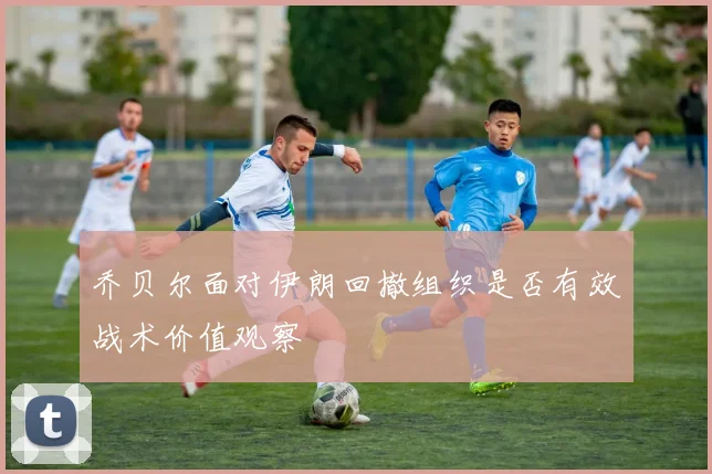 乔贝尔面对伊朗回撤组织是否有效战术价值观察