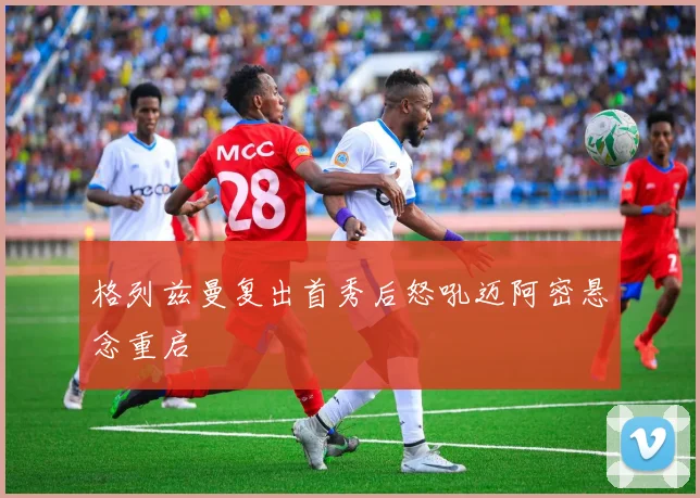 格列兹曼复出首秀后怒吼迈阿密悬念重启