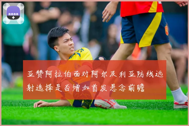 亚赞阿拉伯面对阿尔及利亚防线远射选择是否增加首发悬念前瞻
