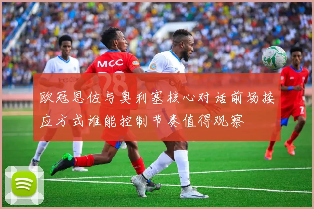 欧冠恩佐与奥利塞核心对话前场接应方式谁能控制节奏值得观察