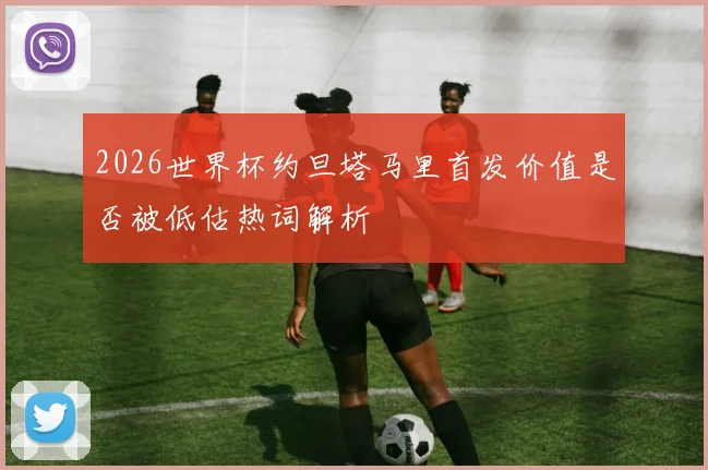 2026世界杯约旦塔马里首发价值是否被低估热词解析