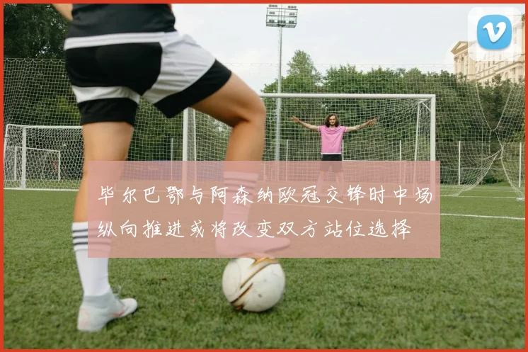 毕尔巴鄂与阿森纳欧冠交锋时中场纵向推进或将改变双方站位选择